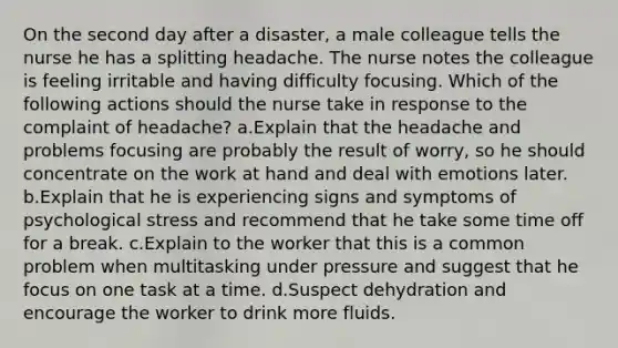 On the second day after a disaster, a male colleague tells the nurse he has a splitting headache. The nurse notes the colleague is feeling irritable and having difficulty focusing. Which of the following actions should the nurse take in response to the complaint of headache? a.Explain that the headache and problems focusing are probably the result of worry, so he should concentrate on the work at hand and deal with emotions later. b.Explain that he is experiencing signs and symptoms of psychological stress and recommend that he take some time off for a break. c.Explain to the worker that this is a common problem when multitasking under pressure and suggest that he focus on one task at a time. d.Suspect dehydration and encourage the worker to drink more fluids.