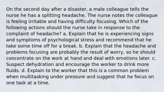 On the second day after a disaster, a male colleague tells the nurse he has a splitting headache. The nurse notes the colleague is feeling irritable and having difficulty focusing. Which of the following actions should the nurse take in response to the complaint of headache? a. Explain that he is experiencing signs and symptoms of psychological stress and recommend that he take some time off for a break. b. Explain that the headache and problems focusing are probably the result of worry, so he should concentrate on the work at hand and deal with emotions later. c. Suspect dehydration and encourage the worker to drink more fluids. d. Explain to the worker that this is a common problem when multitasking under pressure and suggest that he focus on one task at a time.