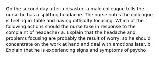 On the second day after a disaster, a male colleague tells the nurse he has a splitting headache. The nurse notes the colleague is feeling irritable and having difficulty focusing. Which of the following actions should the nurse take in response to the complaint of headache? a. Explain that the headache and problems focusing are probably the result of worry, so he should concentrate on the work at hand and deal with emotions later. b. Explain that he is experiencing signs and symptoms of psycho