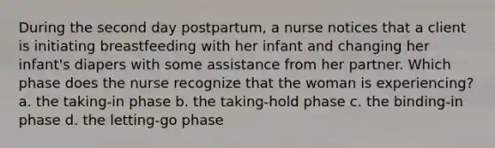 During the second day postpartum, a nurse notices that a client is initiating breastfeeding with her infant and changing her infant's diapers with some assistance from her partner. Which phase does the nurse recognize that the woman is experiencing? a. the taking-in phase b. the taking-hold phase c. the binding-in phase d. the letting-go phase