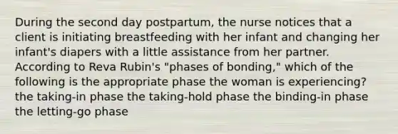 During the second day postpartum, the nurse notices that a client is initiating breastfeeding with her infant and changing her infant's diapers with a little assistance from her partner. According to Reva Rubin's "phases of bonding," which of the following is the appropriate phase the woman is experiencing? the taking-in phase the taking-hold phase the binding-in phase the letting-go phase