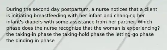 During the second day postpartum, a nurse notices that a client is initiating breastfeeding with her infant and changing her infant's diapers with some assistance from her partner. Which phase does the nurse recognize that the woman is experiencing? the taking-in phase the taking-hold phase the letting-go phase the binding-in phase