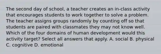 The second day of school, a teacher creates an in-class activity that encourages students to work together to solve a problem. The teacher assigns groups randomly by counting off so that students are paired with classmates they may not know well. Which of the four domains of human development would this activity target? Select all answers that apply. A. social B. physical C. cognitive D. emotional