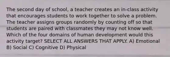 The second day of school, a teacher creates an in-class activity that encourages students to work together to solve a problem. The teacher assigns groups randomly by counting off so that students are paired with classmates they may not know well. Which of the four domains of human development would this activity target? SELECT ALL ANSWERS THAT APPLY. A) Emotional B) Social C) Cognitive D) Physical