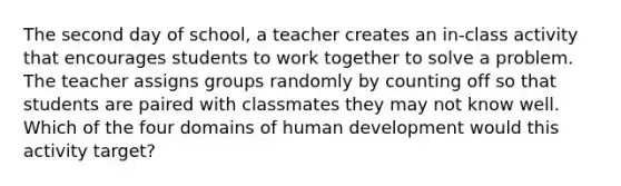 The second day of school, a teacher creates an in-class activity that encourages students to work together to solve a problem. The teacher assigns groups randomly by counting off so that students are paired with classmates they may not know well. Which of the four domains of human development would this activity target?