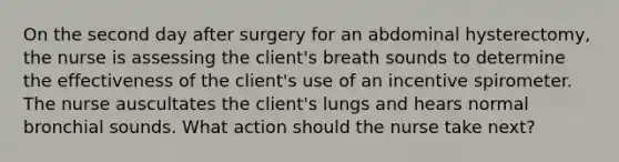 On the second day after surgery for an abdominal hysterectomy, the nurse is assessing the client's breath sounds to determine the effectiveness of the client's use of an incentive spirometer. The nurse auscultates the client's lungs and hears normal bronchial sounds. What action should the nurse take next?