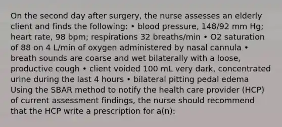 On the second day after surgery, the nurse assesses an elderly client and finds the following: • blood pressure, 148/92 mm Hg; heart rate, 98 bpm; respirations 32 breaths/min • O2 saturation of 88 on 4 L/min of oxygen administered by nasal cannula • breath sounds are coarse and wet bilaterally with a loose, productive cough • client voided 100 mL very dark, concentrated urine during the last 4 hours • bilateral pitting pedal edema Using the SBAR method to notify the health care provider (HCP) of current assessment findings, the nurse should recommend that the HCP write a prescription for a(n):