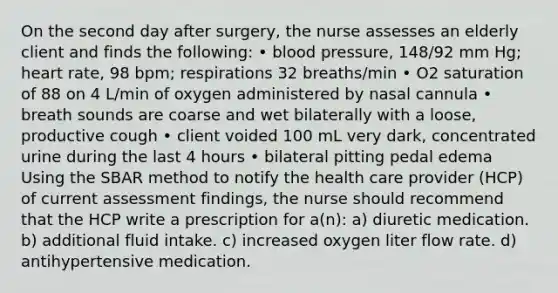 On the second day after surgery, the nurse assesses an elderly client and finds the following: • blood pressure, 148/92 mm Hg; heart rate, 98 bpm; respirations 32 breaths/min • O2 saturation of 88 on 4 L/min of oxygen administered by nasal cannula • breath sounds are coarse and wet bilaterally with a loose, productive cough • client voided 100 mL very dark, concentrated urine during the last 4 hours • bilateral pitting pedal edema Using the SBAR method to notify the health care provider (HCP) of current assessment findings, the nurse should recommend that the HCP write a prescription for a(n): a) diuretic medication. b) additional fluid intake. c) increased oxygen liter flow rate. d) antihypertensive medication.