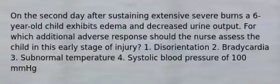 On the second day after sustaining extensive severe burns a 6-year-old child exhibits edema and decreased urine output. For which additional adverse response should the nurse assess the child in this early stage of injury? 1. Disorientation 2. Bradycardia 3. Subnormal temperature 4. Systolic blood pressure of 100 mmHg