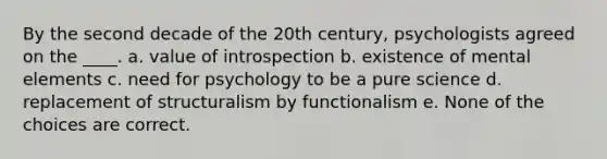 By the second decade of the 20th century, psychologists agreed on the ____. a. value of introspection b. existence of mental elements c. need for psychology to be a pure science d. replacement of structuralism by functionalism e. None of the choices are correct.