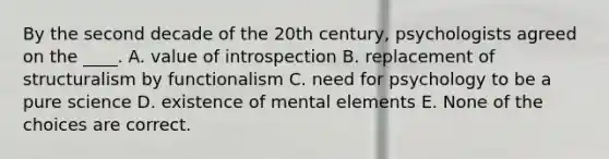 By the second decade of the 20th century, psychologists agreed on the ____. A. value of introspection B. replacement of structuralism by functionalism C. need for psychology to be a pure science D. existence of mental elements E. None of the choices are correct.