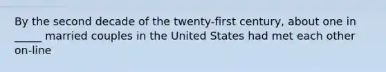 By the second decade of the twenty-first century, about one in _____ married couples in the United States had met each other on-line