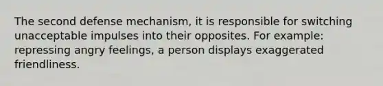 The second defense mechanism, it is responsible for switching unacceptable impulses into their opposites. For example: repressing angry feelings, a person displays exaggerated friendliness.