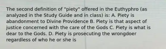 The second definition of "piety" offered in the Euthyphro (as analyzed in the Study Guide and in class) is: A. Piety is abandonment to Divine Providence B. Piety is that aspect of justice concerned with the care of the Gods C. Piety is what is dear to the Gods. D. Piety is prosecuting the wrongdoer regardless of who he or she is