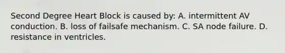 Second Degree Heart Block is caused​ by: A. intermittent AV conduction. B. loss of failsafe mechanism. C. SA node failure. D. resistance in ventricles.