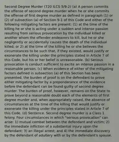 Second Degree Murder (720 ILCS 5/9‑2) (a) A person commits the offense of second degree murder when he or she commits the offense of first degree murder as defined in paragraph (1) or (2) of subsection (a) of Section 9‑1 of this Code and either of the following mitigating factors are present: (1) at the time of the killing he or she is acting under a sudden and intense passion resulting from serious provocation by the individual killed or another whom the offender endeavors to kill, but he or she negligently or accidentally causes the death of the individual killed; or 2) at the time of the killing he or she believes the circumstances to be such that, if they existed, would justify or exonerate the killing under the principles stated in Article 7 of this Code, but his or her belief is unreasonable. (b) Serious provocation is conduct sufficient to excite an intense passion in a reasonable person. (c) When evidence of either of the mitigating factors defined in subsection (a) of this Section has been presented, the burden of proof is on the defendant to prove either mitigating factor by a preponderance of the evidence before the defendant can be found guilty of second degree murder. The burden of proof, however, remains on the State to prove beyond a reasonable doubt each of the elements of first degree murder and, when appropriately raised, the absence of circumstances at the time of the killing that would justify or exonerate the killing under the principles stated in Article 7 of this Code. (d) Sentence. Second degree murder is a Class 1 felony. Four circumstances in which "serious provocation" can arise: 1) mutual combat between the defendant and victim; 2) the immediate infliction of a substantial injury upon the defendant; 3) an illegal arrest; and 4) the immediate discovery by the defendant of adultery with or by the defendant's spouse.