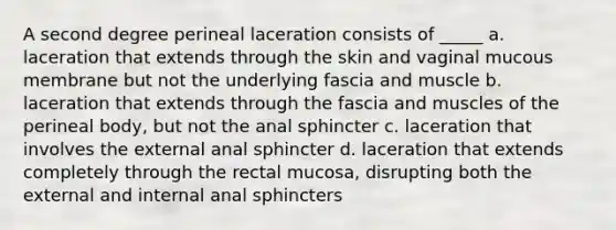 A second degree perineal laceration consists of _____ a. laceration that extends through the skin and vaginal mucous membrane but not the underlying fascia and muscle b. laceration that extends through the fascia and muscles of the perineal body, but not the anal sphincter c. laceration that involves the external anal sphincter d. laceration that extends completely through the rectal mucosa, disrupting both the external and internal anal sphincters