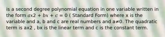 is a second degree polynomial equation in one variable written in the form 𝑎𝑥2 + 𝑏𝑥 + 𝑐 = 0 ( Standard Form) where x is the variable and a, b and c are real numbers and a≠0. The quadratic term is ax2 , bx is the linear term and c is the constant term.