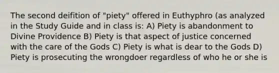 The second deifition of "piety" offered in Euthyphro (as analyzed in the Study Guide and in class is: A) Piety is abandonment to Divine Providence B) Piety is that aspect of justice concerned with the care of the Gods C) Piety is what is dear to the Gods D) Piety is prosecuting the wrongdoer regardless of who he or she is