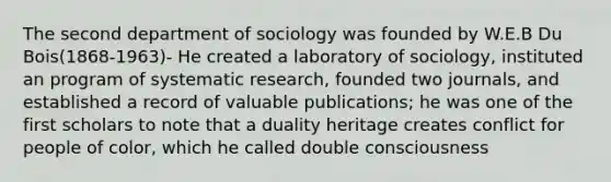 The second department of sociology was founded by W.E.B Du Bois(1868-1963)- He created a laboratory of sociology, instituted an program of systematic research, founded two journals, and established a record of valuable publications; he was one of the first scholars to note that a duality heritage creates conflict for people of color, which he called double consciousness