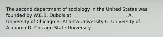 The second department of sociology in the United States was founded by W.E.B. Dubois at _______________________. A. University of Chicago B. Atlanta University C. University of Alabama D. Chicago State University