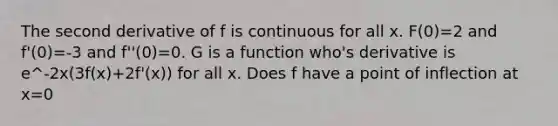 The second derivative of f is continuous for all x. F(0)=2 and f'(0)=-3 and f''(0)=0. G is a function who's derivative is e^-2x(3f(x)+2f'(x)) for all x. Does f have a point of inflection at x=0