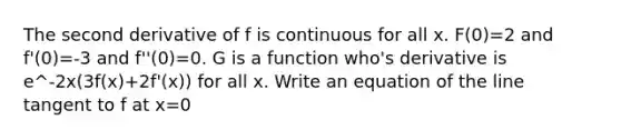 The second derivative of f is continuous for all x. F(0)=2 and f'(0)=-3 and f''(0)=0. G is a function who's derivative is e^-2x(3f(x)+2f'(x)) for all x. Write an equation of the line tangent to f at x=0