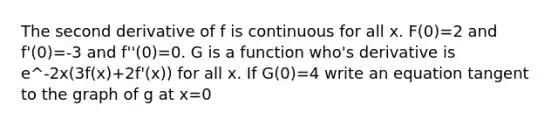 The second derivative of f is continuous for all x. F(0)=2 and f'(0)=-3 and f''(0)=0. G is a function who's derivative is e^-2x(3f(x)+2f'(x)) for all x. If G(0)=4 write an equation tangent to the graph of g at x=0