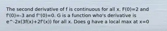 The second derivative of f is continuous for all x. F(0)=2 and f'(0)=-3 and f''(0)=0. G is a function who's derivative is e^-2x(3f(x)+2f'(x)) for all x. Does g have a local max at x=0