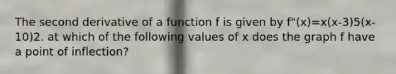 The second derivative of a function f is given by f"(x)=x(x-3)5(x-10)2. at which of the following values of x does the graph f have a point of inflection?