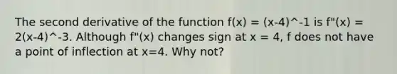 The second derivative of the function f(x) = (x-4)^-1 is f"(x) = 2(x-4)^-3. Although f"(x) changes sign at x = 4, f does not have a point of inflection at x=4. Why not?