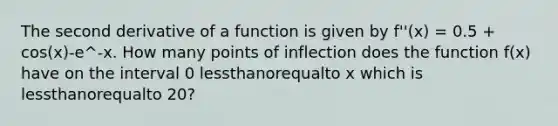 The second derivative of a function is given by f''(x) = 0.5 + cos(x)-e^-x. How many points of inflection does the function f(x) have on the interval 0 lessthanorequalto x which is lessthanorequalto 20?