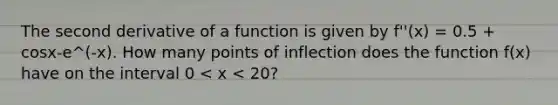 The second derivative of a function is given by f''(x) = 0.5 + cosx-e^(-x). How many points of inflection does the function f(x) have on the interval 0 < x < 20?