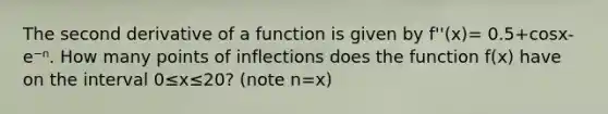 The second derivative of a function is given by f''(x)= 0.5+cosx-e⁻ⁿ. How many points of inflections does the function f(x) have on the interval 0≤x≤20? (note n=x)