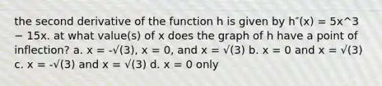 the second derivative of the function h is given by h″(x) = 5x^3 − 15x. at what value(s) of x does the graph of h have a point of inflection? a. x = -√(3), x = 0, and x = √(3) b. x = 0 and x = √(3) c. x = -√(3) and x = √(3) d. x = 0 only