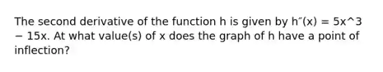 The second derivative of the function h is given by h″(x) = 5x^3 − 15x. At what value(s) of x does the graph of h have a point of inflection?