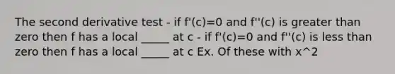 The second derivative test - if f'(c)=0 and f''(c) is greater than zero then f has a local _____ at c - if f'(c)=0 and f''(c) is less than zero then f has a local _____ at c Ex. Of these with x^2