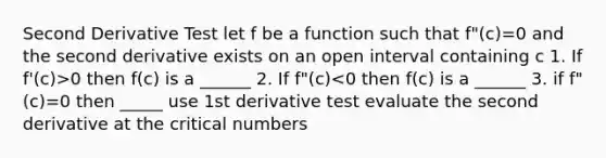 Second Derivative Test let f be a function such that f"(c)=0 and the second derivative exists on an open interval containing c 1. If f'(c)>0 then f(c) is a ______ 2. If f"(c)<0 then f(c) is a ______ 3. if f"(c)=0 then _____ use 1st derivative test evaluate the second derivative at the critical numbers