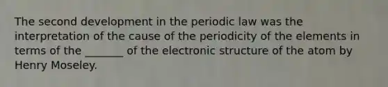 The second development in the periodic law was the interpretation of the cause of the periodicity of the elements in terms of the _______ of the electronic structure of the atom by Henry Moseley.