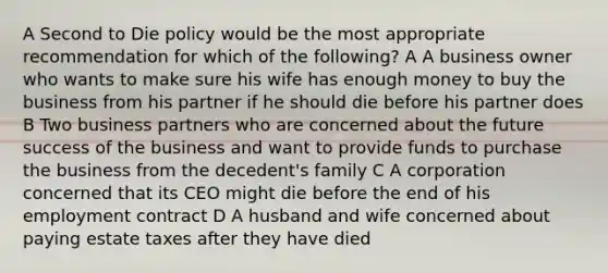 A Second to Die policy would be the most appropriate recommendation for which of the following? A A business owner who wants to make sure his wife has enough money to buy the business from his partner if he should die before his partner does B Two business partners who are concerned about the future success of the business and want to provide funds to purchase the business from the decedent's family C A corporation concerned that its CEO might die before the end of his employment contract D A husband and wife concerned about paying estate taxes after they have died