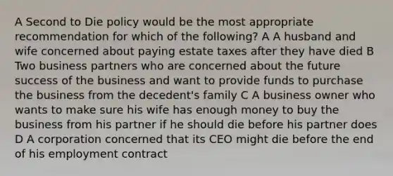 A Second to Die policy would be the most appropriate recommendation for which of the following? A A husband and wife concerned about paying estate taxes after they have died B Two business partners who are concerned about the future success of the business and want to provide funds to purchase the business from the decedent's family C A business owner who wants to make sure his wife has enough money to buy the business from his partner if he should die before his partner does D A corporation concerned that its CEO might die before the end of his employment contract