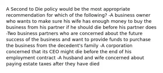 A Second to Die policy would be the most appropriate recommendation for which of the following? -A business owner who wants to make sure his wife has enough money to buy the business from his partner if he should die before his partner does -Two business partners who are concerned about the future success of the business and want to provide funds to purchase the business from the decedent's family -A corporation concerned that its CEO might die before the end of his employment contract -A husband and wife concerned about paying estate taxes after they have died