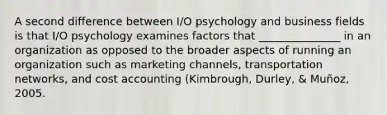 A second difference between I/O psychology and business fields is that I/O psychology examines factors that _______________ in an organization as opposed to the broader aspects of running an organization such as <a href='https://www.questionai.com/knowledge/kWBbdpqrrj-marketing-channels' class='anchor-knowledge'>marketing channels</a>, transportation networks, and <a href='https://www.questionai.com/knowledge/kx82pX5G15-cost-accounting' class='anchor-knowledge'>cost accounting</a> (Kimbrough, Durley, & Muñoz, 2005.