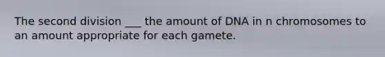 The second division ___ the amount of DNA in n chromosomes to an amount appropriate for each gamete.