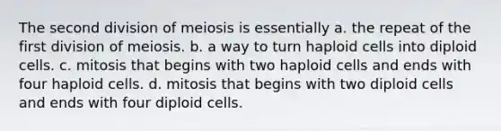 The second division of meiosis is essentially a. the repeat of the first division of meiosis. b. a way to turn haploid cells into diploid cells. c. mitosis that begins with two haploid cells and ends with four haploid cells. d. mitosis that begins with two diploid cells and ends with four diploid cells.