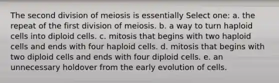 The second division of meiosis is essentially Select one: a. the repeat of the first division of meiosis. b. a way to turn haploid cells into diploid cells. c. mitosis that begins with two haploid cells and ends with four haploid cells. d. mitosis that begins with two diploid cells and ends with four diploid cells. e. an unnecessary holdover from the early evolution of cells.