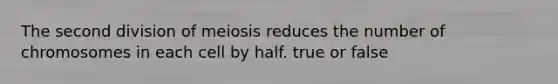 The second division of meiosis reduces the number of chromosomes in each cell by half. true or false