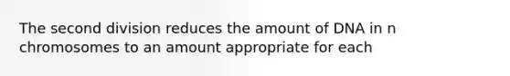 The second division reduces the amount of DNA in n chromosomes to an amount appropriate for each