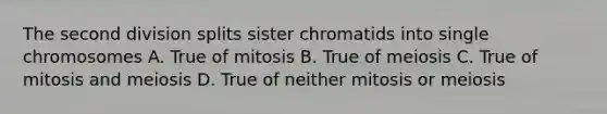 The second division splits sister chromatids into single chromosomes A. True of mitosis B. True of meiosis C. True of mitosis and meiosis D. True of neither mitosis or meiosis