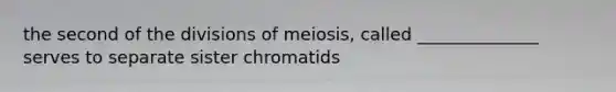 the second of the divisions of meiosis, called ______________ serves to separate sister chromatids